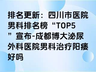 排名更新：四川市医院男科排名榜“TOP5”宣布-成都博大泌尿外科医院男科治疗阳痿好吗