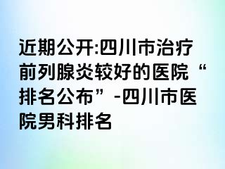 近期公开:四川市治疗前列腺炎较好的医院“排名公布”-四川市医院男科排名