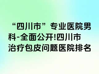 “四川市”专业医院男科-全面公开!四川市治疗包皮问题医院排名