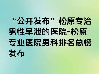 “公开发布”松原专治男性早泄的医院-松原专业医院男科排名总榜发布