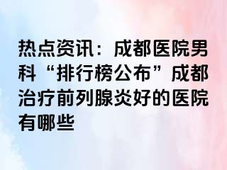 热点资讯：成都医院男科“排行榜公布”成都治疗前列腺炎好的医院有哪些