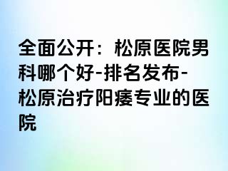 全面公开：松原医院男科哪个好-排名发布-松原治疗阳痿专业的医院