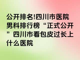 公开排名!四川市医院男科排行榜“正式公开”四川市看包皮过长上什么医院