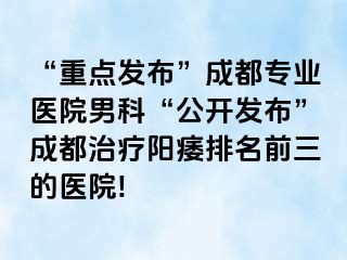 “重点发布”成都专业医院男科“公开发布”成都治疗阳痿排名前三的医院!