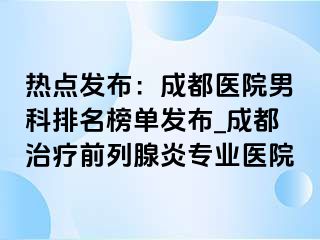 热点发布：成都医院男科排名榜单发布_成都治疗前列腺炎专业医院