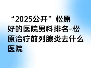 “2025公开”松原好的医院男科排名-松原治疗前列腺炎去什么医院