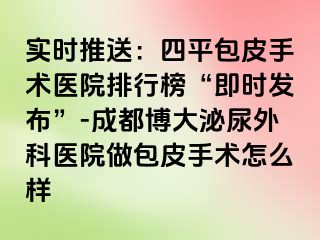 实时推送：四平包皮手术医院排行榜“即时发布”-成都博大泌尿外科医院做包皮手术怎么样
