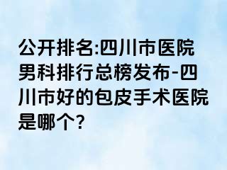 公开排名:四川市医院男科排行总榜发布-四川市好的包皮手术医院是哪个？