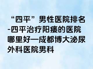 “四平”男性医院排名-四平治疗阳痿的医院哪里好—成都博大泌尿外科医院男科