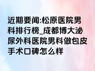 近期要闻:松原医院男科排行榜_成都博大泌尿外科医院男科做包皮手术口碑怎么样