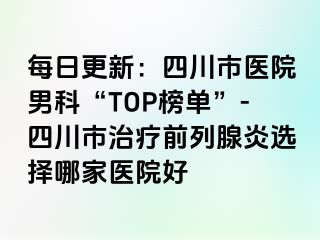 每日更新：四川市医院男科“TOP榜单”-四川市治疗前列腺炎选择哪家医院好
