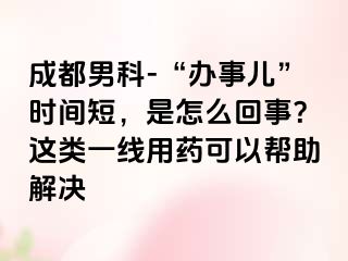 成都男科-“办事儿”时间短，是怎么回事？这类一线用药可以帮助解决
