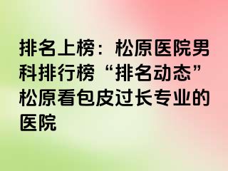 排名上榜：松原医院男科排行榜“排名动态”松原看包皮过长专业的医院