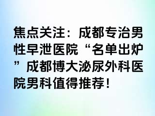 焦点关注：成都专治男性早泄医院“名单出炉”成都博大泌尿外科医院男科值得推荐！