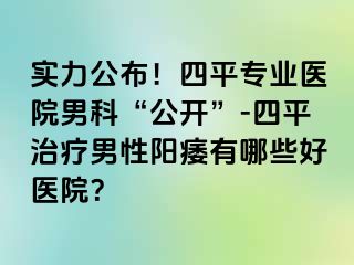 实力公布！四平专业医院男科“公开”-四平治疗男性阳痿有哪些好医院？
