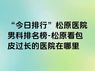 “今日排行”松原医院男科排名榜-松原看包皮过长的医院在哪里
