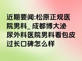 近期要闻:松原正规医院男科_ 成都博大泌尿外科医院男科看包皮过长口碑怎么样
