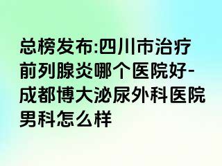 总榜发布:四川市治疗前列腺炎哪个医院好-成都博大泌尿外科医院男科怎么样