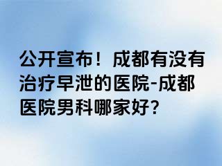 公开宣布！成都有没有治疗早泄的医院-成都医院男科哪家好？