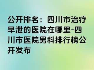 公开排名：四川市治疗早泄的医院在哪里-四川市医院男科排行榜公开发布