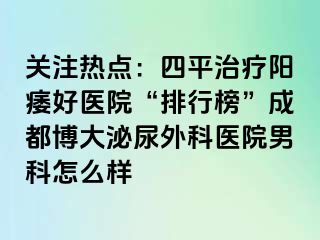关注热点：四平治疗阳痿好医院“排行榜”成都博大泌尿外科医院男科怎么样