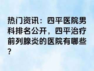 热门资讯：四平医院男科排名公开，四平治疗前列腺炎的医院有哪些?