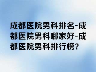 成都医院男科排名-成都医院男科哪家好-成都医院男科排行榜？