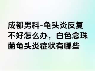 成都男科-龟头炎反复不好怎么办，白色念珠菌龟头炎症状有哪些