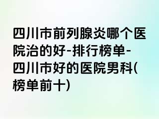 四川市前列腺炎哪个医院治的好-排行榜单-四川市好的医院男科(榜单前十)