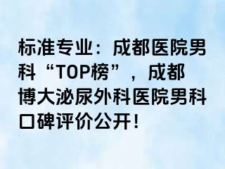 标准专业：成都医院男科“TOP榜”，成都博大泌尿外科医院男科口碑评价公开！