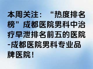 本周关注：“热度排名榜”成都医院男科中治疗早泄排名前五的医院-成都医院男科专业品牌医院！