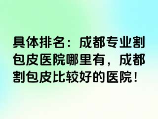具体排名：成都专业割包皮医院哪里有，成都割包皮比较好的医院！