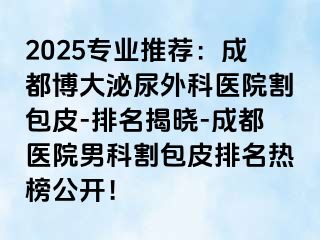 2025专业推荐：成都博大泌尿外科医院割包皮-排名揭晓-成都医院男科割包皮排名热榜公开！