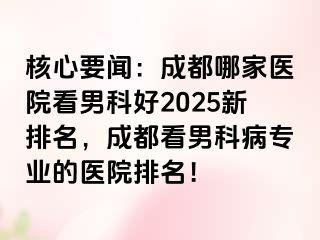 核心要闻：成都哪家医院看男科好2025新排名，成都看男科病专业的医院排名！