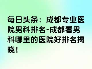 每日头条：成都专业医院男科排名-成都看男科哪里的医院好排名揭晓！