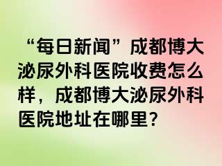 “每日新闻”成都博大泌尿外科医院收费怎么样，成都博大泌尿外科医院地址在哪里？
