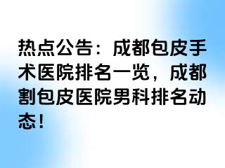 热点公告：成都包皮手术医院排名一览，成都割包皮医院男科排名动态！