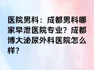 医院男科：成都男科哪家早泄医院专业？成都博大泌尿外科医院怎么样？