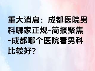 重大消息：成都医院男科哪家正规-简报聚焦-成都哪个医院看男科比较好？