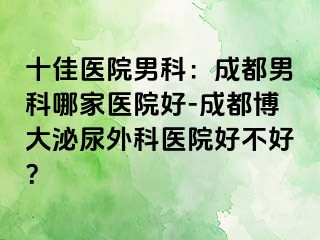 十佳医院男科：成都男科哪家医院好-成都博大泌尿外科医院好不好？