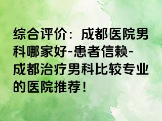 综合评价：成都医院男科哪家好-患者信赖-成都治疗男科比较专业的医院推荐！