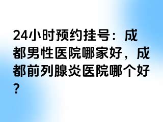 24小时预约挂号：成都男性医院哪家好，成都前列腺炎医院哪个好？