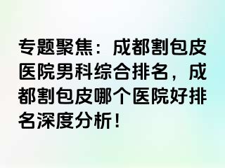 专题聚焦：成都割包皮医院男科综合排名，成都割包皮哪个医院好排名深度分析！
