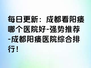 每日更新：成都看阳痿哪个医院好-强势推荐-成都阳痿医院综合排行！