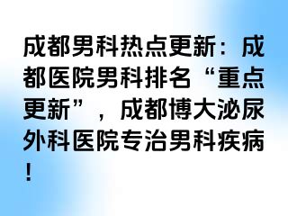 成都男科热点更新：成都医院男科排名“重点更新”，成都博大泌尿外科医院专治男科疾病！