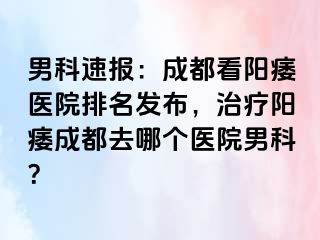 男科速报：成都看阳痿医院排名发布，治疗阳痿成都去哪个医院男科？