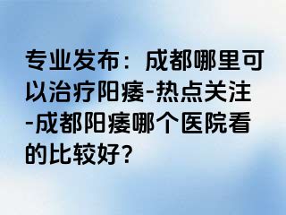 专业发布：成都哪里可以治疗阳痿-热点关注-成都阳痿哪个医院看的比较好？