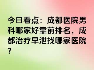今日看点：成都医院男科哪家好靠前排名，成都治疗早泄找哪家医院？