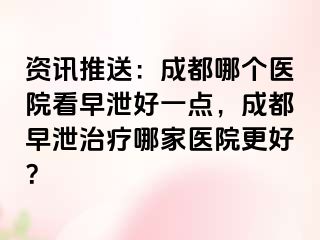 资讯推送：成都哪个医院看早泄好一点，成都早泄治疗哪家医院更好？