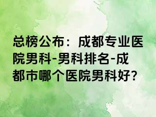 总榜公布：成都专业医院男科-男科排名-成都市哪个医院男科好？